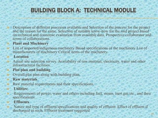 BUILDING BLOCK A: TECHNICAL MODULE
11
 Description of different processes available and Selection of the process for the project
and the reason for the same. Selection of suitable know-how for the said project based
on technical and economic evaluation from available data. Prospective collaborator and
terms of collaborations.
 Plant and Machinery
 List of imported/indigenous machinery Broad specifications of the machinery List of
manufacturers of machinery Critical items of the machinery.
 Location
 Actual site selection survey. Availability of raw material, electricity, water and other
infrastructural facilities.
 Plot plan and building
 Overall plot plan along with building plan.
 Raw materials
 Raw material requirements and their specifications.
 Utilities:
 Requirements of power, water and others including fuel, steam, inert gas etc., and their
specifications.
 Effluents
 Nature and type of effluent/specifications and quality of effluent. Effect of effluent if
discharged as such, Effluent treatment suggested
 