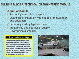 BUILDING BLOCK A: TECHNICAL OR ENGINEERING MODULE
Output of Module
 Technology and life of project
 Quantities of inputs by type needed for investment
and operation
 Labor required by type and time
 Input prices and sources of supply
 Environmental impacts
12
 