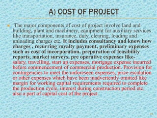 A) COST OF PROJECT
 The major components of cost of project involve land and
building, plant and machinery, equipment for auxiliary services
like transportation, insurance, duty, clearing, loading and
unloading charges etc. It includes consultancy and know how
charges , recurring royalty payment, preliminary expenses
such as cost of incorporation, preparation of feasibility
reports, market surveys, pre operative expenses like-
salary, travelling, start up expenses, mortgage expense incurred
before commencement of commercial production. Provision for
contingencies to meet the unforeseen expenses, price escalation
or other expenses which have been inadvertently omitted like
margin for working capital requirements required to complete
the production cycle, interest during construction period etc.
also a part of capital cost of the project.
14
 