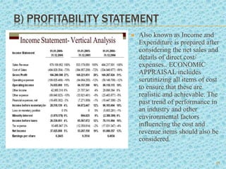B) PROFITABILITY STATEMENT
 Also known as Income and
Expenditure is prepared after
considering the net sales and
details of direct cost/
expenses.. ECONOMIC
APPRAISAL includes
scrutinizing all items of cost
to ensure that these are
realistic and achievable. The
past trend of performance in
an industry and other
environmental factors
influencing the cost and
revenue items should also be
considered.
15
 