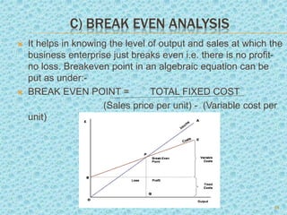 C) BREAK EVEN ANALYSIS
 It helps in knowing the level of output and sales at which the
business enterprise just breaks even i.e. there is no profit-
no loss. Breakeven point in an algebraic equation can be
put as under:-
 BREAK EVEN POINT = TOTAL FIXED COST
(Sales price per unit) - (Variable cost per
unit)
16
 