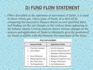 D) FUND FLOW STATEMENT
 Often described as the statement of movement of funds, it is used
to know where got, where gone of funds. It is derived by
comparing the successive balance sheets on two specified dates
and finding out the net changes in the various items appearing in
the balance sheets. Critical analysis shows various changes in the
sources and application of funds to ultimately give the position of
net funds available with the business for repayment of the loans.
17
 