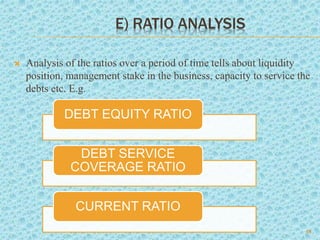 E) RATIO ANALYSIS
 Analysis of the ratios over a period of time tells about liquidity
position, management stake in the business, capacity to service the
debts etc. E.g.
18
DEBT EQUITY RATIO
DEBT SERVICE
COVERAGE RATIO
CURRENT RATIO
 