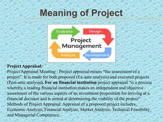 Meaning of Project
Appraisal
1
Project Appraisal:
Project Appraisal Meaning : Project appraisal means “the assessment of a
project”. It is made for both proposed (Ex-ante analysis) and executed projects
(Post-ante analysis). For an financial institution project appraisal “is a process
whereby a leading financial institution makes an independent and objective
assessment of the various aspects of an investment proposition for arriving at a
financial decision and is aimed at determining the viability of the project”
Methods of Project Appraisal: Appraisal of a proposed project includes,
Economic Analysis, Financial Analysis, Market Analysis, Technical Feasibility
and Managerial Competence.
 