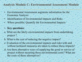 19
Analysis Module C: Environmental Assessment Module
• Environmental Assessment augments information for the
Economic Analysis
• Identification of Environmental Impacts and Risks
• Where possible, Quantify the Environmental Impacts
• Key questions:
a. What are the likely environmental impacts from undertaking
project ?
b. What is the cost of reducing the negative impact?
c. Evaluation of the environmental impacts and risks with and
without technical measures are taken to reduce these impacts?
d. Are there alternative ways of supplying the good or service of
project without incurring these environmental costs? What are
the costs of these alternatives?
 