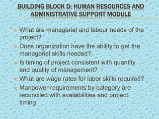 BUILDING BLOCK D: HUMAN RESOURCES AND
ADMINISTRATIVE SUPPORT MODULE
 What are managerial and labour needs of the
project?
 Does organization have the ability to get the
managerial skills needed?
 Is timing of project consistent with quantity
and quality of management?
 What are wage rates for labor skills required?
 Manpower requirements by category are
reconciled with availabilities and project
timing
20
 