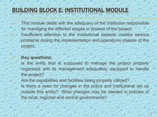 BUILDING BLOCK E: INSTITUTIONAL MODULE
 This module deals with the adequacy of the institution responsible
for managing the different stages or phases of the project.
 Insufficient attention to the institutional aspects creates serious
problems during the implementation and operations phases of the
project.
 Key questions:
a. Is the entity that is supposed to manage the project properly
organized and its management adequately equipped to handle
the project?
b. Are the capabilities and facilities being properly utilized?
c. Is there a need for changes in the policy and institutional set up
outside this entity? What changes may be needed in policies of
the local, regional and central governments?
21
 