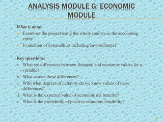 ANALYSIS MODULE G: ECONOMIC
MODULE
What is done:
 Examines the project using the whole country as the accounting
entity
 Evaluation of externalities including environmental
Key questions:
a. What are differences between financial and economic values for a
variable?
b. What causes these differences?
c. With what degrees of certainty do we know values of these
differences?
d. What is the expected value of economic net benefits?
e. What is the probability of positive economic feasibility?
22
 