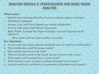 ANALYSIS MODULE H: STAKEHOLDERS AND BASIC NEEDS
ANALYSIS
What is done:
 Identification and quantification of extra-economic impacts of project
 Distributive Appraisal
 Income, Cost, and Fiscal Impacts on various stakeholders
 Poverty Alleviation and Political Necessities
 Basic Needs: Evaluate the impact of project on achieving basic needs
objectives
 Basic needs will vary from country to country
Key Questions:
a. In what ways does project generate beneficial and cost impacts on stakeholders?
b. What stakeholders could the project impact?
c. Who benefits and who pay the costs?
d. What are the basic needs of the society that are relevant in the country?
e. What impact will the project have on basic needs?
f. What alternative ways are there to generate desirable social impacts?
g. Is project relatively cost effective in generation of desirable social impacts?
23
 