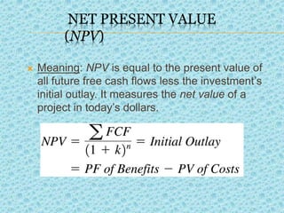 NET PRESENT VALUE
(NPV)
 Meaning: NPV is equal to the present value of
all future free cash flows less the investment’s
initial outlay. It measures the net value of a
project in today’s dollars.
 