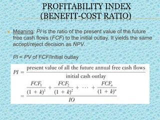 PROFITABILITY INDEX
(BENEFIT-COST RATIO)
 Meaning: PI is the ratio of the present value of the future
free cash flows (FCF) to the initial outlay. It yields the same
accept/reject decision as NPV.
PI = PV of FCF/Initial outlay
.
 