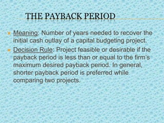 THE PAYBACK PERIOD
 Meaning: Number of years needed to recover the
initial cash outlay of a capital budgeting project.
 Decision Rule: Project feasible or desirable if the
payback period is less than or equal to the firm’s
maximum desired payback period. In general,
shorter payback period is preferred while
comparing two projects.
.
 