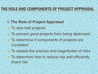 THE ROLE AND COMPONENTS OF PROJECT APPRAISAL
l. The Role of Project Appraisal
 To stop bad projects
 To prevent good projects from being destroyed
 To determine if components of projects are
consistent
 To assess the sources and magnitudes of risks
 To determine how to reduce risk and efficiently
share risk
2
 