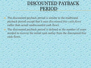 DISCOUNTED PAYBACK
PERIOD
 The discounted payback period is similar to the traditional
payback period except that it uses discounted free cash flows
rather than actual undiscounted cash flows.
 The discounted payback period is defined as the number of years
needed to recover the initial cash outlay from the discounted free
cash flows.
 