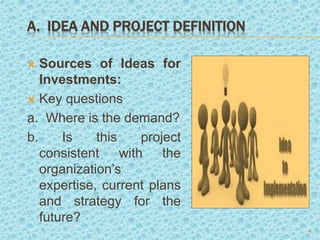 A. IDEA AND PROJECT DEFINITION
 Sources of Ideas for
Investments:
 Key questions
a. Where is the demand?
b. Is this project
consistent with the
organization’s
expertise, current plans
and strategy for the
future?
5
 