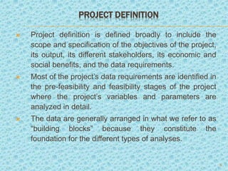 PROJECT DEFINITION
 Project definition is defined broadly to include the
scope and specification of the objectives of the project,
its output, its different stakeholders, its economic and
social benefits, and the data requirements.
 Most of the project’s data requirements are identified in
the pre-feasibility and feasibility stages of the project
where the project’s variables and parameters are
analyzed in detail.
 The data are generally arranged in what we refer to as
“building blocks” because they constitute the
foundation for the different types of analyses.
6
 