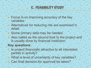 C. FEASIBILITY STUDY
 Focus is on improving accuracy of the key
variables
 Alternatives for reducing risk are examined in
detail.
 Some primary data may be needed.
 Also called as the second look to the project and
is usually done by financial institution.
Key questions:
 Is project financially attractive to all interested
parties in activity?
 What is level of uncertainty of key variables?
 Can final decision for approval be taken?
8
 
