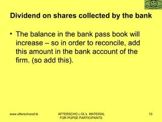 Dividend on shares collected by the bank The balance in the bank pass book will increase – so in order to reconcile, add this amount in the bank account of the firm. (so add this).  