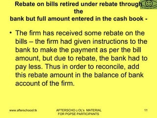 Rebate on bills retired under rebate through the bank but full amount entered in the cash book - The firm has received some rebate on the bills – the firm had given instructions to the bank to make the payment as per the bill amount, but due to rebate, the bank had to pay less. Thus in order to reconcile, add this rebate amount in the balance of bank account of the firm.  