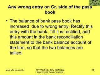 Any wrong entry on Cr. side of the pass book The balance of bank pass book has increased  due to wrong entry. Rectify this entry with the bank. Till it is rectified, add this amount in the bank reconciliation statement to the bank balance account of the firm, so that the two balances are tallied.  