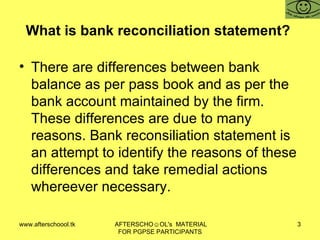 What is bank reconciliation statement?  There are differences between bank balance as per pass book and as per the bank account maintained by the firm. These differences are due to many reasons. Bank reconsiliation statement is an attempt to identify the reasons of these differences and take remedial actions whereever necessary.  