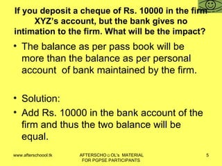 If you deposit a cheque of Rs. 10000 in the firm XYZ’s account, but the bank gives no intimation to the firm. What will be the impact?  The balance as per pass book will be more than the balance as per personal account  of bank maintained by the firm.  Solution:  Add Rs. 10000 in the bank account of the firm and thus the two balance will be equal.  