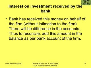 Interest on investment received by the bank Bank has received this money on behalf of the firm (without intimation to the firm). There will be difference in the accounts. Thus to reconcile, add this amount in the balance as per bank account of the firm.  