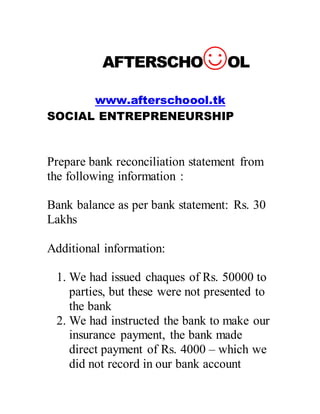 AFTERSCHO?OL
www.afterschoool.tk
SOCIAL ENTREPRENEURSHIP
Prepare bank reconciliation statement from
the following information :
Bank balance as per bank statement: Rs. 30
Lakhs
Additional information:
1. We had issued chaques of Rs. 50000 to
parties, but these were not presented to
the bank
2. We had instructed the bank to make our
insurance payment, the bank made
direct payment of Rs. 4000 C which we
did not record in our bank account
 