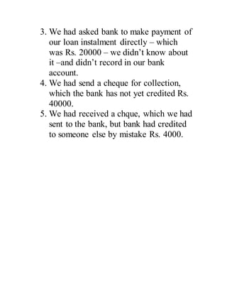 3. We had asked bank to make payment of
our loan instalment directly C which
was Rs. 20000 C we didnt know about
it Cand didnt record in our bank
account.
4. We had send a cheque for collection,
which the bank has not yet credited Rs.
40000.
5. We had received a chque, which we had
sent to the bank, but bank had credited
to someone else by mistake Rs. 4000.
 
