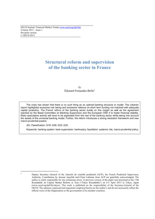 OECD Journal: Financial Market Trends www.oecd.org/daf/fmt 
Volume 2013 – Issue 1 
Pre-print version 
© OECD 2013 
Structural reform and supervision of the banking sector in France 
by Édouard Fernandez-Bollo 
The crisis has shown that there is no such thing as an optimal banking structure or model. The Liikanen report highlighted excessive risk taking and excessive reliance on short term funding not matched with adequate capital protection. The French reform of the banking sector builds on this insight as well as the agreement reached by the Basel Committee on Banking Supervision and the European CRD 4 to foster financial stability. Risky speculative activity will have to be separated from the rest of the banking sector while taking into account the assets of the universal banking model. Further, the reform introduces a strong resolution framework and new macro-prudential powers. 
JEL Classification: G18; G38; G33; G32. 
Keywords: banking system; bank supervision; bankruptcy; liquidation; systemic risk; macro-prudential policy. 
 Deputy Secretary General of the Autorité de contrôle prudentiel (ACP), the French Prudential Supervisory Authority. Contribution by Anouar Aqochih and Claire Labonne from ACP are gratefully acknowledged. The author is solely responsible for any remaining errors. A previous version of the paper was presented at the 13th Roundtable on Capital Market Reform in Asia (“Tokyo Roundtable”) on 4-5 April 2013 in Tokyo, Japan (www.oecd.org/daf/fin/tokyo). This work is published on the responsibility of the Secretary-General of the OECD. The opinions expressed and arguments employed herein are the author’s and do not necessarily reflect the official views of the Organisation or the governments of its member countries.  