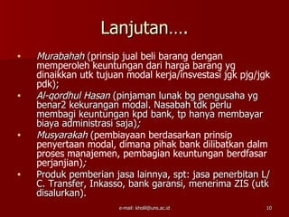 Lanjutan….
•   Murabahah (prinsip jual beli barang dengan
    memperoleh keuntungan dari harga barang yg
    dinaikkan utk tujuan modal kerja/insvestasi jgk pjg/jgk
    pdk);
•   Al-qordhul Hasan (pinjaman lunak bg pengusaha yg
    benar2 kekurangan modal. Nasabah tdk perlu
    membagi keuntungan kpd bank, tp hanya membayar
    biaya administrasi saja);
•   Musyarakah (pembiayaan berdasarkan prinsip
    penyertaan modal, dimana pihak bank dilibatkan dalm
    proses manajemen, pembagian keuntungan berdfasar
    perjanjian);
•   Produk pemberian jasa lainnya, spt: jasa penerbitan L/
    C. Transfer, Inkasso, bank garansi, menerima ZIS (utk
    disalurkan).
                       e-mail: kholil@uns.ac.id           10
 