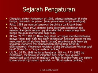 Sejarah Pengaturan
   Diregulasi sektor Perbankan th 1983, adanya penentuan tk suku
    bunga, termasuk nol persen (atau peniadaan bunga sekaligus).
   Pakto 1988 yg memperkenankan berdirinya bank-bank baru.
   UU No. 7 Tahun 1992, dimana bank diberikan kebebasan utk
    menentukan jenis imbalan yg akan diambil dr nasabahnya baik
    bunga ataupun keuntungan bagi hasil.
   PP No. 72 Th 1992 ttg Bank Bagi Hasil, scr tegas memberi batasan
    bahwa “bank bagi hasil tdk boleh melakukan kegiatan usaha yg tdk
    mendasarkan prinsip bagi hasil (bunga) sebaliknya pula bank yg
    kegiatan usahanya tdk mendasarkan prinsip bagi hasil tdk
    diperkenankan melakukan kegiatan usaha berdasarkan Prisnsip bagi
    hasil” (Pasal 6). – “single system banking”
   UU No. 10 Th. 1998 tentang Perubahan UU No. 7 Th 1992 ttg
    Perbankan, membuka kesempatan bagi siapa saja yg akan
    mendirikan bank syari’ah maupun yg ingin mengkonversi dari sistem
    konvensional mjd sistem syaria’ah. --- “Dual system banking”.


                            e-mail: kholil@uns.ac.id                2
 