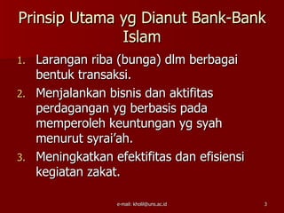 Prinsip Utama yg Dianut Bank-Bank
              Islam
1. Larangan riba (bunga) dlm berbagai
   bentuk transaksi.
2. Menjalankan bisnis dan aktifitas
   perdagangan yg berbasis pada
   memperoleh keuntungan yg syah
   menurut syrai’ah.
3. Meningkatkan efektifitas dan efisiensi
   kegiatan zakat.

                  e-mail: kholil@uns.ac.id   3
 