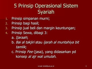 5 Prinsip Operasional Sistem
                 Syariah
1.   Prinsip simpanan murni;
2.   Prinsip bagi hasil;
3.   Prinsip jual beli dan margin keuntungan;
4.   Prinsip Sewa, dibagi 3:
     a. Ijaraah;
     b. Bai al takjiri atau ijarah al muntahiya bit
        tamlik;
     c. Prinsip Fee (jasa), yang didasarkan pd
        konsep al ajr wal umulah.

                      e-mail: kholil@uns.ac.id        4
 