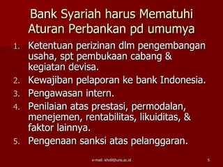 Bank Syariah harus Mematuhi
     Aturan Perbankan pd umumya
1.   Ketentuan perizinan dlm pengembangan
     usaha, spt pembukaan cabang &
     kegiatan devisa.
2.   Kewajiban pelaporan ke bank Indonesia.
3.   Pengawasan intern.
4.   Penilaian atas prestasi, permodalan,
     menejemen, rentabilitas, likuiditas, &
     faktor lainnya.
5.   Pengenaan sanksi atas pelanggaran.
                  e-mail: kholil@uns.ac.id    5
 