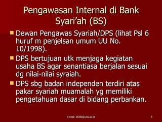 Pengawasan Internal di Bank
          Syari’ah (BS)
 Dewan Pengawas Syariah/DPS (lihat Psl 6
  huruf m penjelsan umum UU No.
  10/1998).
 DPS bertujuan utk menjaga kegiatan
  usaha BS agar senantiasa berjalan sesuai
  dg nilai-nilai syraiah.
 DPS sbg badan independen terdiri atas
  pakar syariah muamalah yg memiliki
  pengetahuan dasar di bidang perbankan.

                 e-mail: kholil@uns.ac.id    6
 