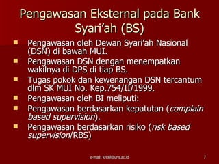 Pengawasan Eksternal pada Bank
            Syari’ah (BS)
    Pengawasan oleh Dewan Syari’ah Nasional
     (DSN) di bawah MUI.
    Pengawasan DSN dengan menempatkan
     wakilnya di DPS di tiap BS.
    Tugas pokok dan kewenangan DSN tercantum
     dlm SK MUI No. Kep.754/II/1999.
    Pengawasan oleh BI meliputi:
    Pengawasan berdasarkan kepatutan (complain
     based supervision).
    Pengawasan berdasarkan risiko (risk based
     supervision/RBS)

                   e-mail: kholil@uns.ac.id       7
 