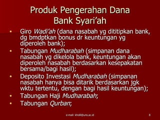 Produk Pengerahan Dana
            Bank Syari’ah
•   Giro Wadi’ah (dana nasabah yg dititipkan bank,
    dg bmdptkan bonus dr keuntungan yg
    diperoleh bank);
•   Tabungan Mudharabah (simpanan dana
    nasabah yg dikelola bank, keuntungan akan
    diperoleh nasabah berdasarkan kesepakatan
    bersama/bagi hasil);
•   Deposito Investasi Mudharabah (simpanan
    nasabah hanya bisa ditarik berdasarkan jgk
    wktu tertentu, dengan bagi hasil keuntungan);
•   Tabungan Haji Mudharabah;
•   Tabungan Qurban;
                    e-mail: kholil@uns.ac.id     8
 