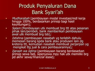Produk Penyaluran Dana
             Bank Syari’ah
•   Mudharabah (pembiayaan modal investasi/mdl kerja
    hingga 100%, berdasarkan prinsip bagi hasil
    keuntungan);
•   Salam (Pembiayaan utk membuat brg ttt atas pesanan
    pihak lain/pembeli, bank memberikan pembiayaan
    awal utk membuat brg tsb);
•   Istishna (pembiayaan nasabah yg terlebih dahulu
    memesan barang kpda bank atau produsen lain dg
    kreteria ttt, kemudian nasabah membuat perjanjian yg
     mengikat ttg jual & cara pembayarannya);
•   Ijaraah wa Iqtina (pembiayaan barang berdasarkan
    prinsip sewa beli, sipenyewa mpy hak utk memiliki brg
    pd akhir sewa/financial lease);


                      e-mail: kholil@uns.ac.id          9
 