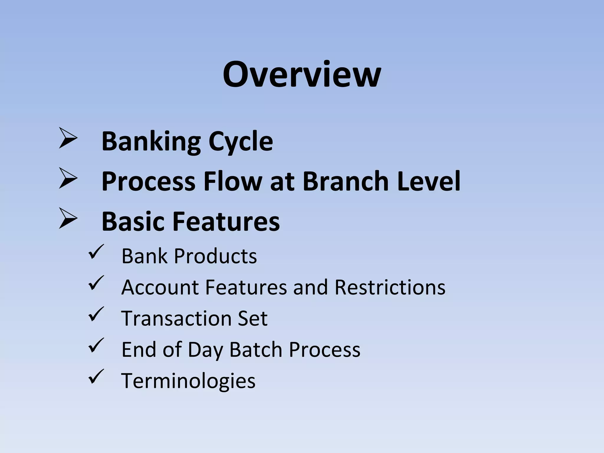 Overview Banking Cycle Process Flow at Branch Level Basic Features  Bank Products  Account Features and Restrictions  Transaction Set End of Day Batch Process  Terminologies 