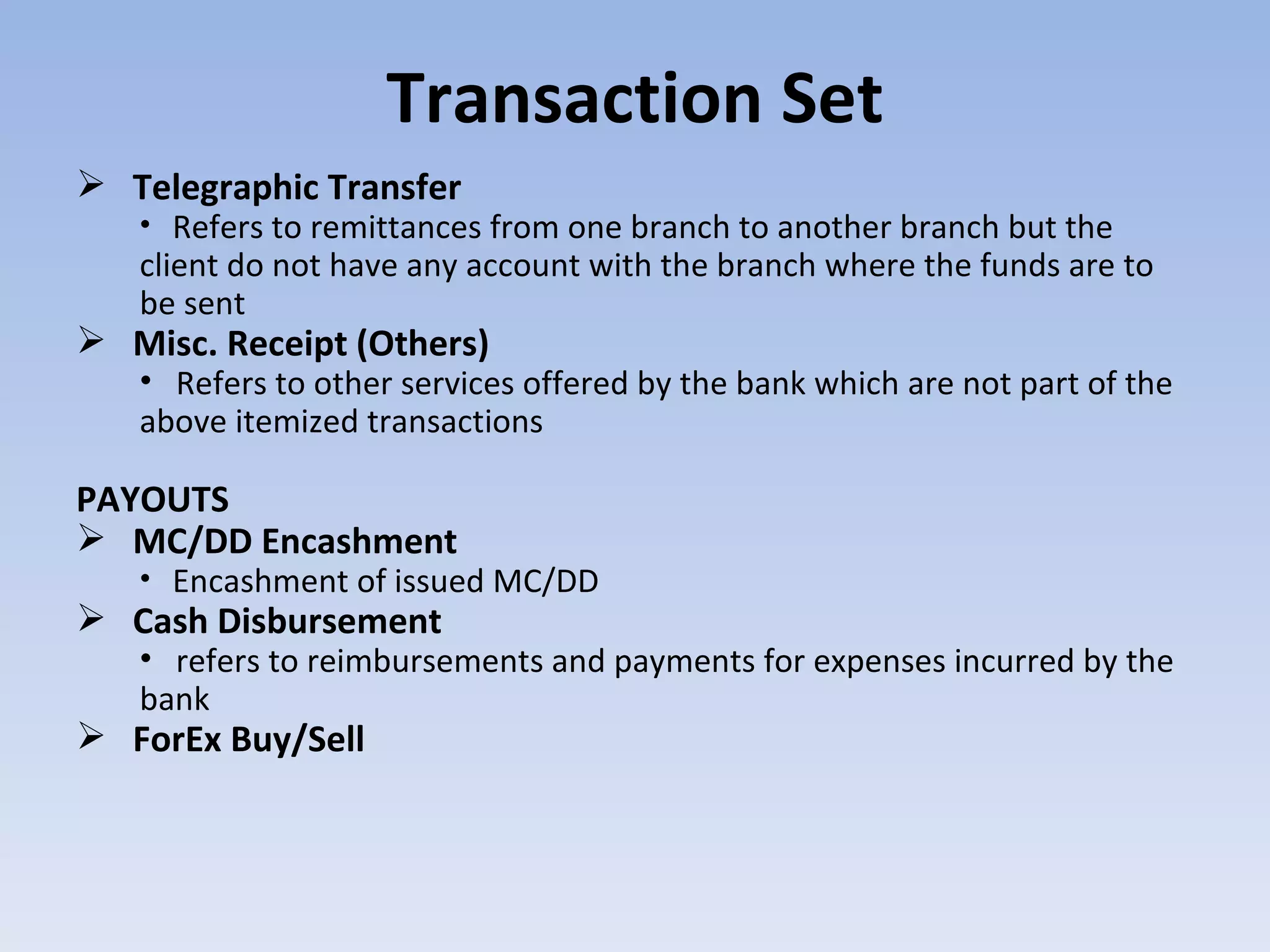 Transaction Set Telegraphic Transfer  Refers to remittances from one branch to another branch but the client do not have any account with the branch where the funds are to be sent  Misc. Receipt (Others)  Refers to other services offered by the bank which are not part of the above itemized transactions PAYOUTS  MC/DD Encashment  Encashment of issued MC/DD Cash Disbursement refers to reimbursements and payments for expenses incurred by the bank ForEx Buy/Sell 