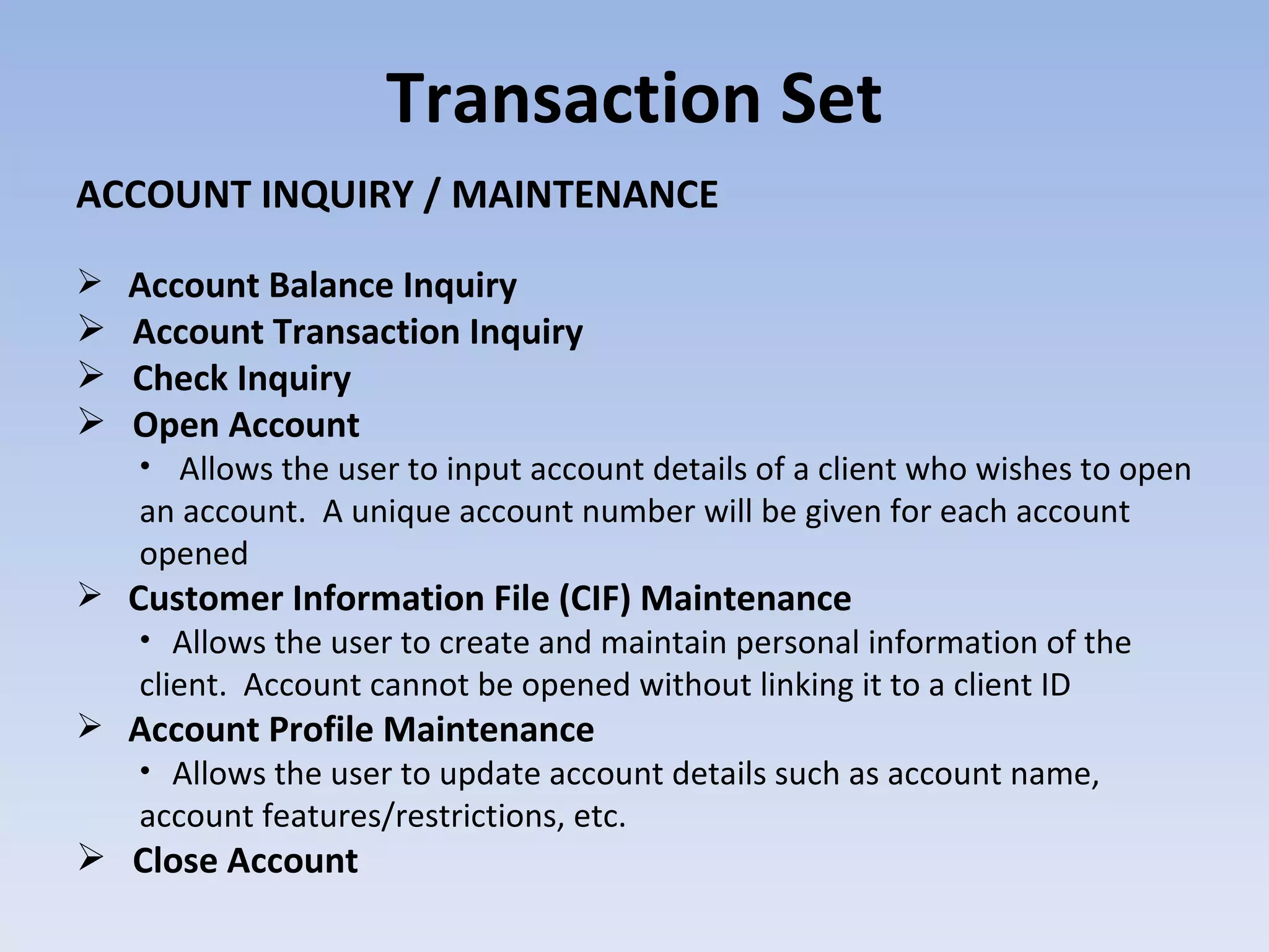 Transaction Set ACCOUNT INQUIRY / MAINTENANCE Account Balance Inquiry Account Transaction Inquiry Check Inquiry Open Account Allows the user to input account details of a client who wishes to open an account.  A unique account number will be given for each account opened  Customer Information File (CIF) Maintenance Allows the user to create and maintain personal information of the client.  Account cannot be opened without linking it to a client ID  Account Profile Maintenance Allows the user to update account details such as account name, account features/restrictions, etc.  Close Account 