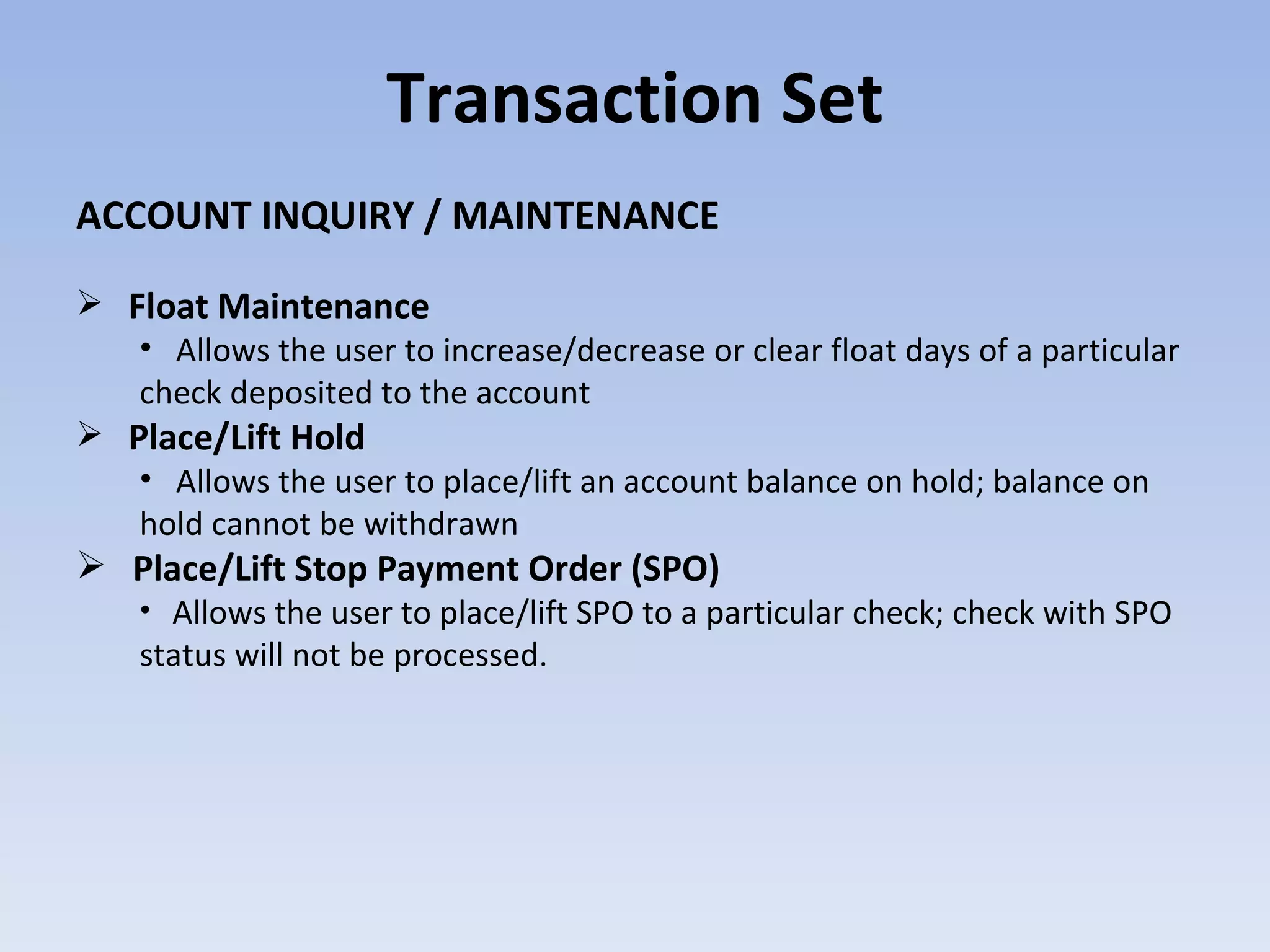 Transaction Set ACCOUNT INQUIRY / MAINTENANCE Float Maintenance Allows the user to increase/decrease or clear float days of a particular check deposited to the account   Place/Lift Hold Allows the user to place/lift an account balance on hold; balance on hold cannot be withdrawn Place/Lift Stop Payment Order (SPO) Allows the user to place/lift SPO to a particular check; check with SPO status will not be processed. 