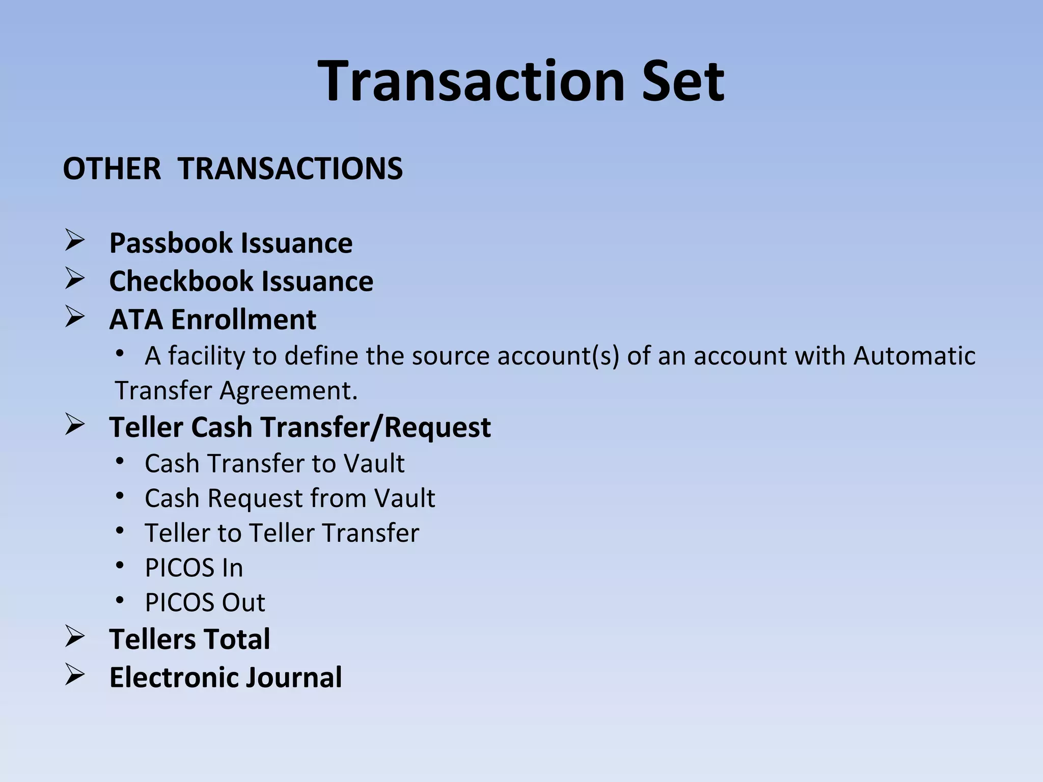 Transaction Set OTHER  TRANSACTIONS Passbook Issuance Checkbook Issuance ATA Enrollment A facility to define the source account(s) of an account with Automatic Transfer Agreement. Teller Cash Transfer/Request Cash Transfer to Vault Cash Request from Vault Teller to Teller Transfer PICOS In PICOS Out Tellers Total Electronic Journal 