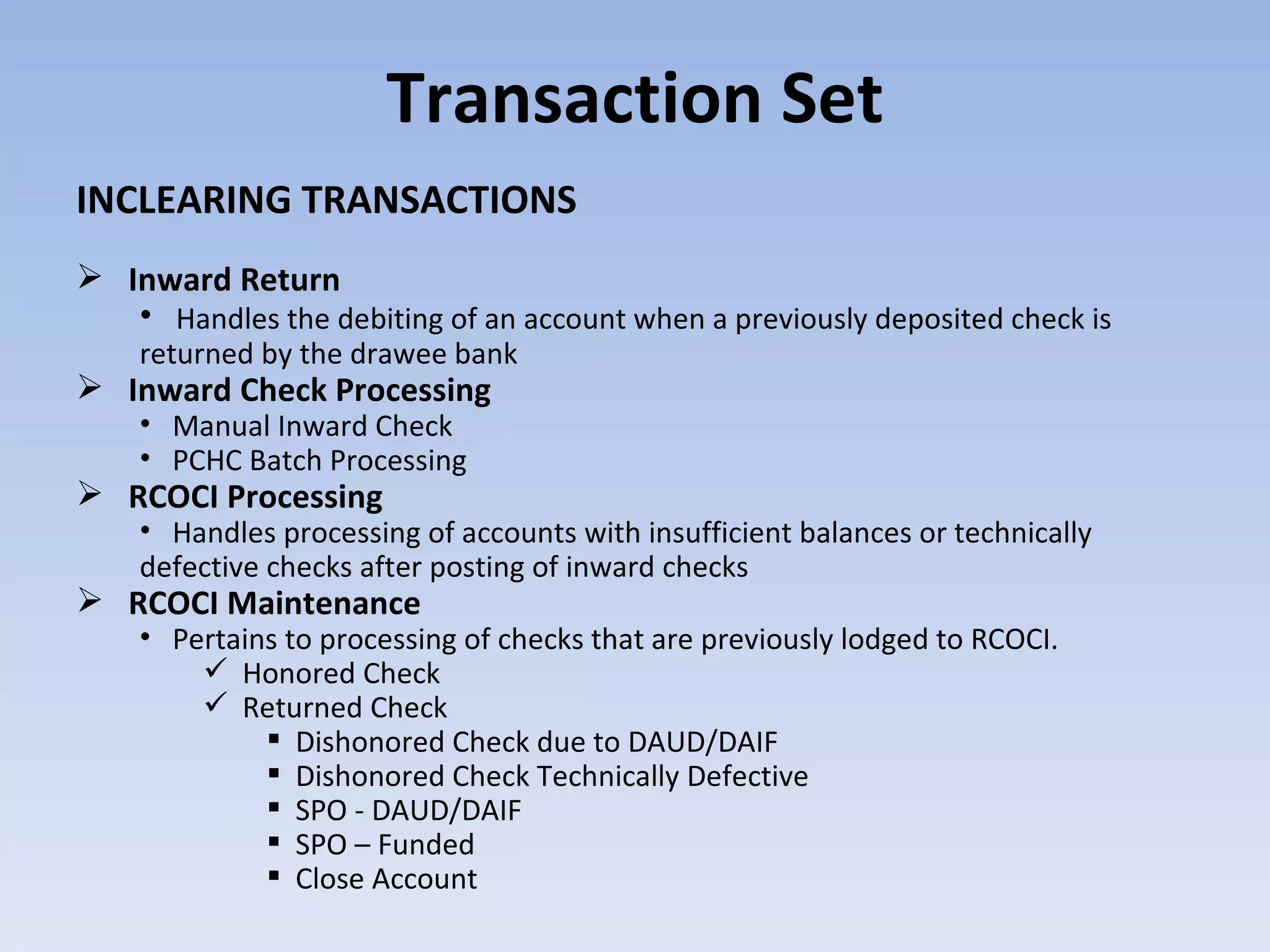 Transaction Set INCLEARING TRANSACTIONS Inward Return Handles the debiting of an account when a previously deposited check is returned by the drawee bank Inward Check Processing  Manual Inward Check PCHC Batch Processing  RCOCI Processing Handles processing of accounts with insufficient balances or technically defective checks after posting of inward checks RCOCI Maintenance Pertains to processing of checks that are previously lodged to RCOCI. Honored Check Returned Check Dishonored Check due to DAUD/DAIF Dishonored Check Technically Defective SPO - DAUD/DAIF SPO – Funded Close Account 