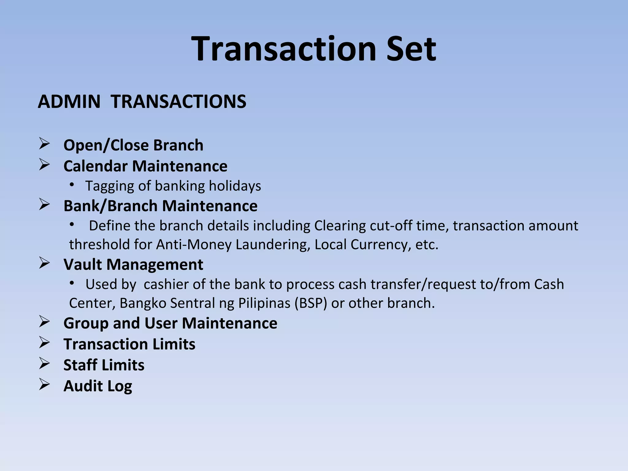 Transaction Set ADMIN  TRANSACTIONS Open/Close Branch Calendar Maintenance Tagging of banking holidays Bank/Branch Maintenance  Define the branch details including Clearing cut-off time, transaction amount threshold for Anti-Money Laundering, Local Currency, etc.  Vault Management Used by  cashier of the bank to process cash transfer/request to/from Cash Center, Bangko Sentral ng Pilipinas (BSP) or other branch.  Group and User Maintenance Transaction Limits  Staff Limits Audit Log 