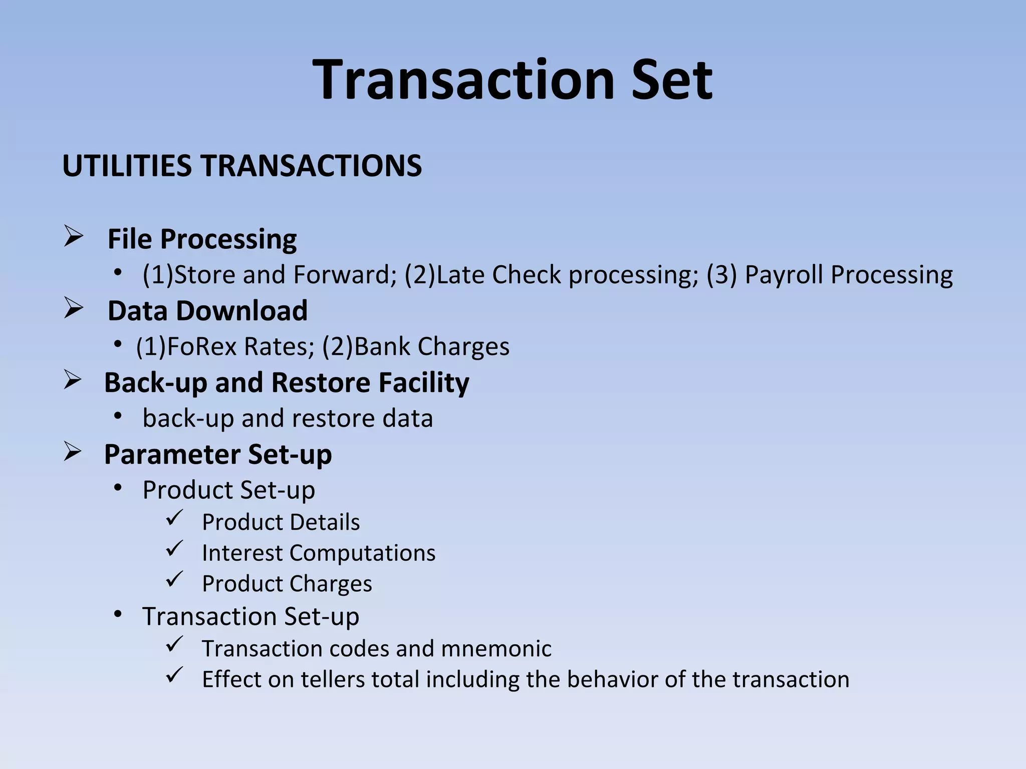 Transaction Set UTILITIES TRANSACTIONS File Processing (1)Store and Forward; (2)Late Check processing; (3) Payroll Processing  Data Download ( 1)FoRex Rates; (2)Bank Charges  Back-up and Restore Facility back-up and restore data Parameter Set-up Product Set-up Product Details Interest Computations Product Charges Transaction Set-up Transaction codes and mnemonic Effect on tellers total including the behavior of the transaction  