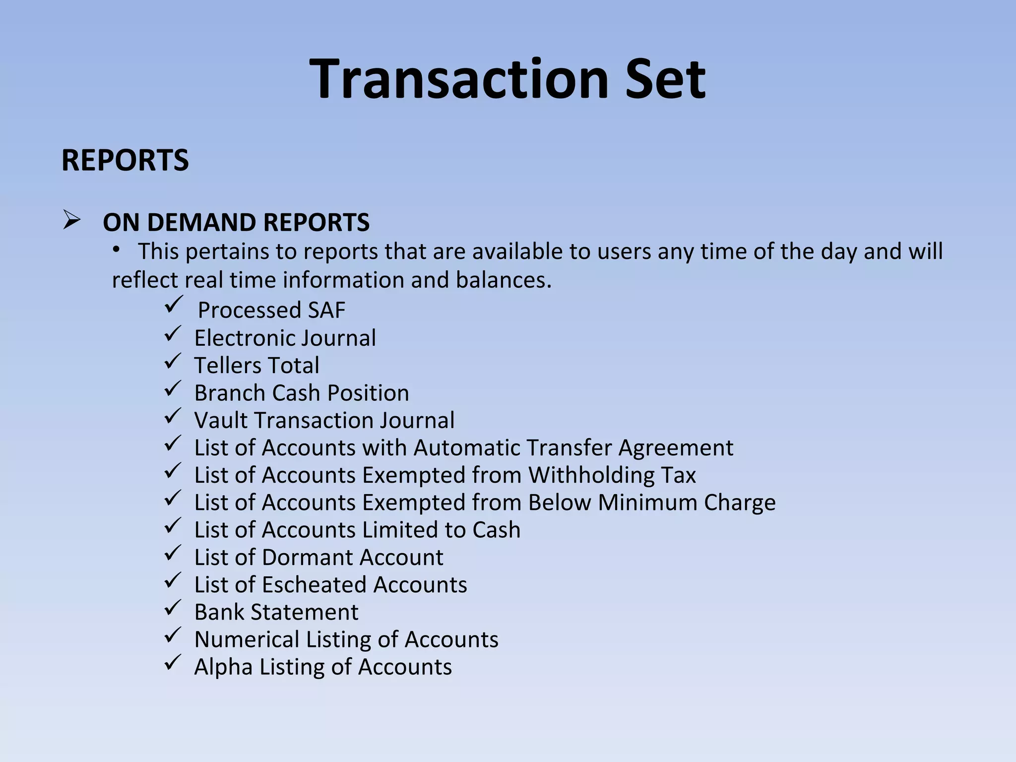 Transaction Set REPORTS ON DEMAND REPORTS  This pertains to reports that are available to users any time of the day and will reflect real time information and balances . Processed SAF  Electronic Journal Tellers Total Branch Cash Position Vault Transaction Journal List of Accounts with Automatic Transfer Agreement List of Accounts Exempted from Withholding Tax List of Accounts Exempted from Below Minimum Charge List of Accounts Limited to Cash List of Dormant Account List of Escheated Accounts Bank Statement Numerical Listing of Accounts Alpha Listing of Accounts 