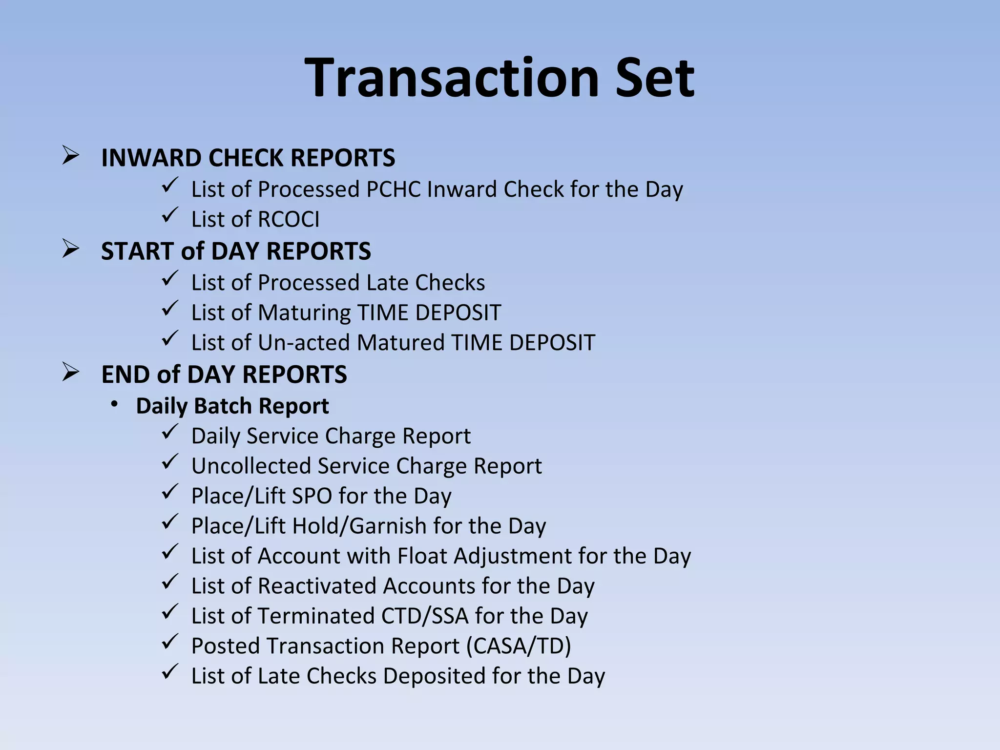Transaction Set INWARD CHECK REPORTS List of Processed PCHC Inward Check for the Day List of RCOCI  START of DAY REPORTS List of Processed Late Checks  List of Maturing TIME DEPOSIT  List of Un-acted Matured TIME DEPOSIT  END of DAY REPORTS Daily Batch Report Daily Service Charge Report Uncollected Service Charge Report Place/Lift SPO for the Day Place/Lift Hold/Garnish for the Day List of Account with Float Adjustment for the Day List of Reactivated Accounts for the Day List of Terminated CTD/SSA for the Day Posted Transaction Report (CASA/TD) List of Late Checks Deposited for the Day 