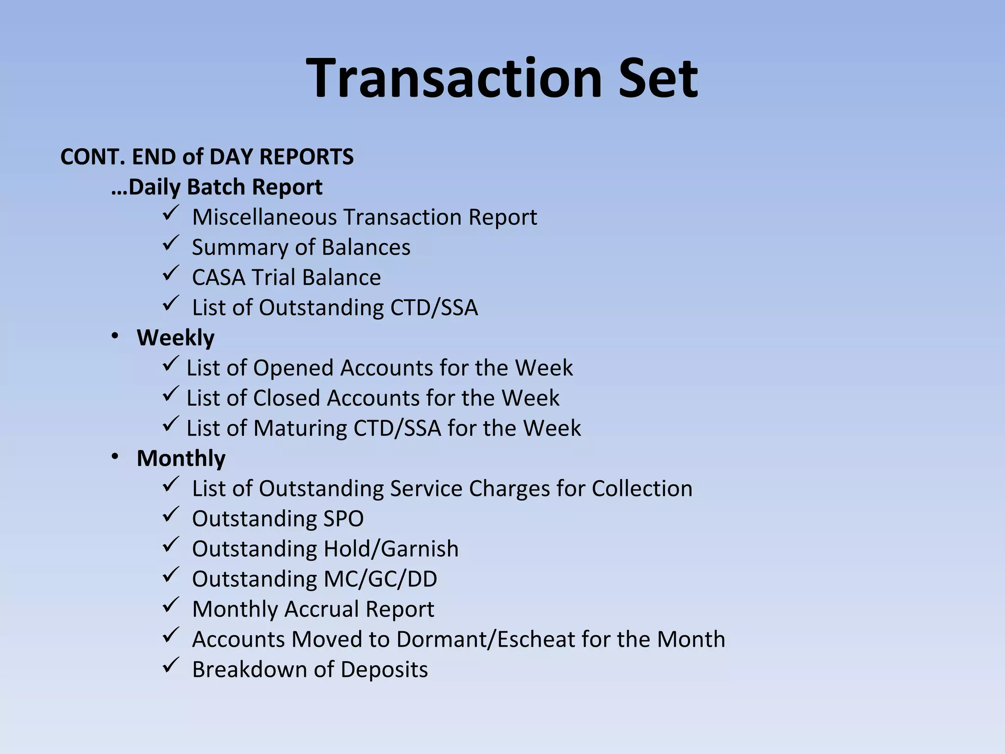 Transaction Set CONT. END of DAY REPORTS … Daily Batch Report Miscellaneous Transaction Report Summary of Balances CASA Trial Balance List of Outstanding CTD/SSA Weekly List of Opened Accounts for the Week List of Closed Accounts for the Week List of Maturing CTD/SSA for the Week Monthly List of Outstanding Service Charges for Collection Outstanding SPO Outstanding Hold/Garnish Outstanding MC/GC/DD Monthly Accrual Report Accounts Moved to Dormant/Escheat for the Month Breakdown of Deposits 